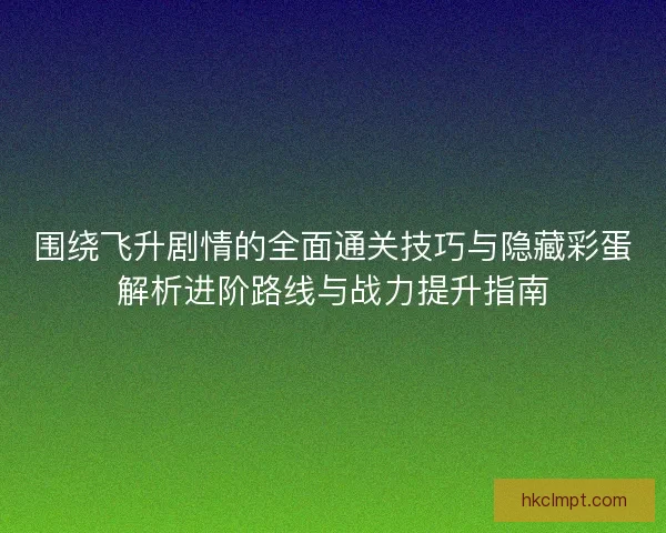 围绕飞升剧情的全面通关技巧与隐藏彩蛋解析进阶路线与战力提升指南