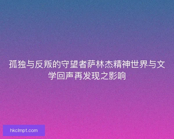 孤独与反叛的守望者萨林杰精神世界与文学回声再发现之影响