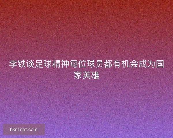 李铁谈足球精神每位球员都有机会成为国家英雄