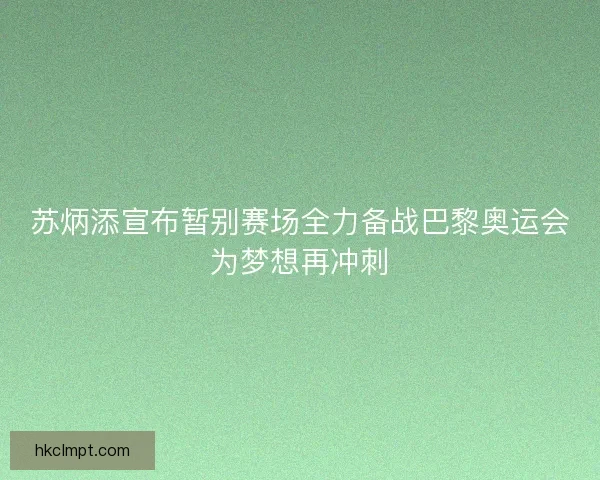 苏炳添宣布暂别赛场全力备战巴黎奥运会为梦想再冲刺