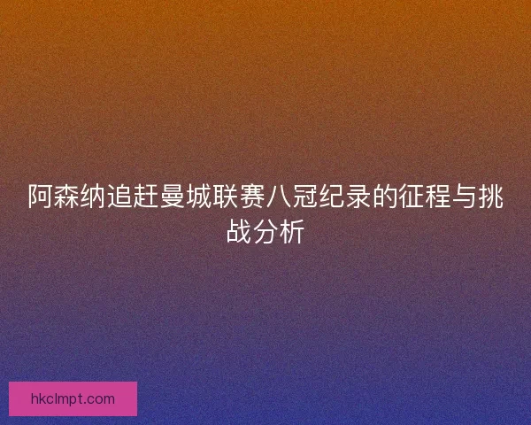 阿森纳追赶曼城联赛八冠纪录的征程与挑战分析